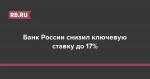 Банк России снизил ключевую ставку до 17%