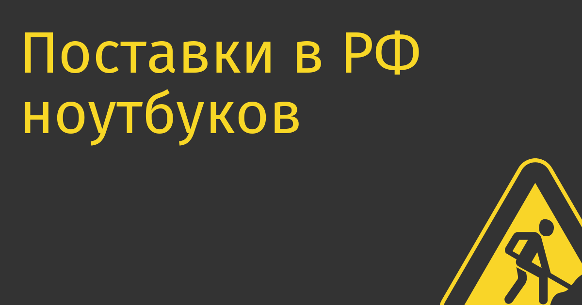 Поставки в РФ ноутбуков через механизм параллельного импорта сократились в полтора раза